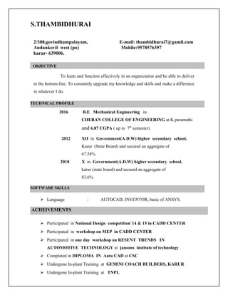 2/308,govindhampalayam, E-mail: thambidhurai7@gamil.com
Andankovil west (po) Mobile:9578576397
karur- 639006.
To learn and function effectively in an organization and be able to deliver
to the bottom-line. To constantly upgrade my knowledge and skills and make a difference
in whatever I do.
2016 B.E Mechanical Engineering in
CHERAN COLLEGE OF ENGINEERING at K.paramathi
and 6.87 CGPA ( up to 7th
semester)
2012 XII in Government(A.D.W) higher secondary school,
Karur (State Board) and secured an aggregate of
67.58%
2010 X in Government(A.D.W) higher secondary school,
karur (state board) and secured an aggregate of
83.6%
 Language : AUTOCAD, INVENTOR, basic of ANSYS.
 Participated in National Design competition`14 & 15 in CADD CENTER
 Participated in workshop on MEP in CADD CENTER
 Participated in one day workshop on RESENT TRENDS IN
AUTOMOTIVE TECHNOLOGY at jansons institute of technology
 Completed in DIPLOMA IN Auto CAD at CSC
 Undergone In-plant Training at GEMINI COACH BUILDERS, KARUR
 Undergone In-plant Training at TNPL
OBJECTIVE
TECHNICAL PROFILE
SOFTWARE SKILLS
ACHEIVEMENTS
S.THAMBIDHURAI
 
