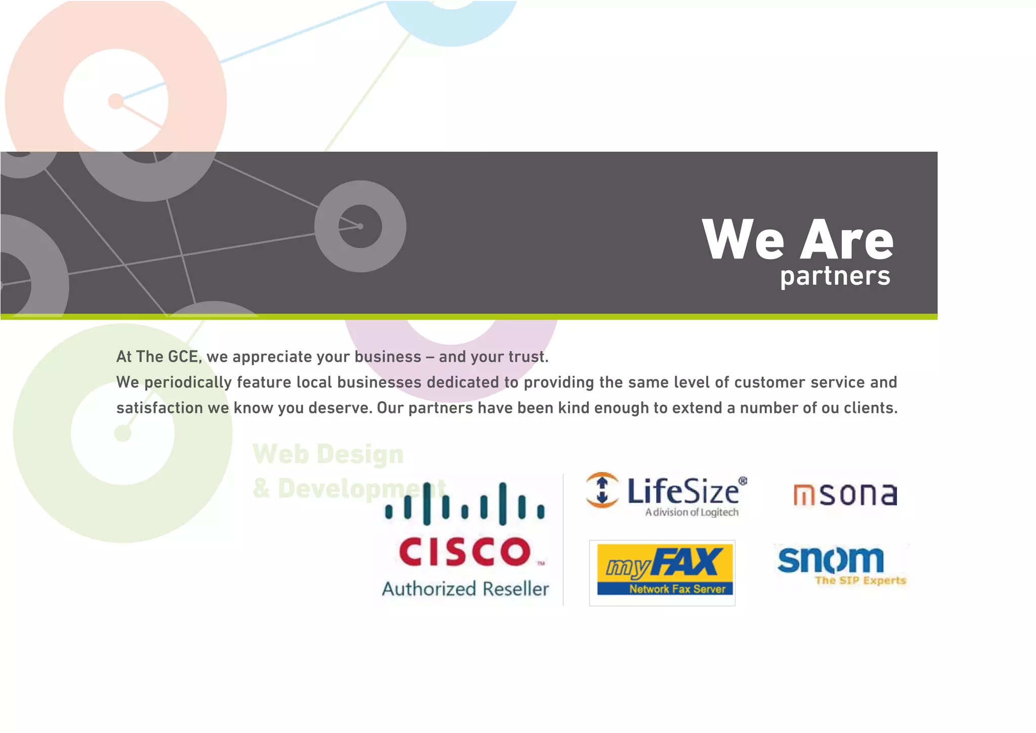Voice & Data
Web Design
& Development
We Arepartners
At The GCE, we appreciate your business – and your trust.
We periodically feature local businesses dedicated to providing the same level of customer service and
satisfaction we know you deserve. Our partners have been kind enough to extend a number of ou clients.
 