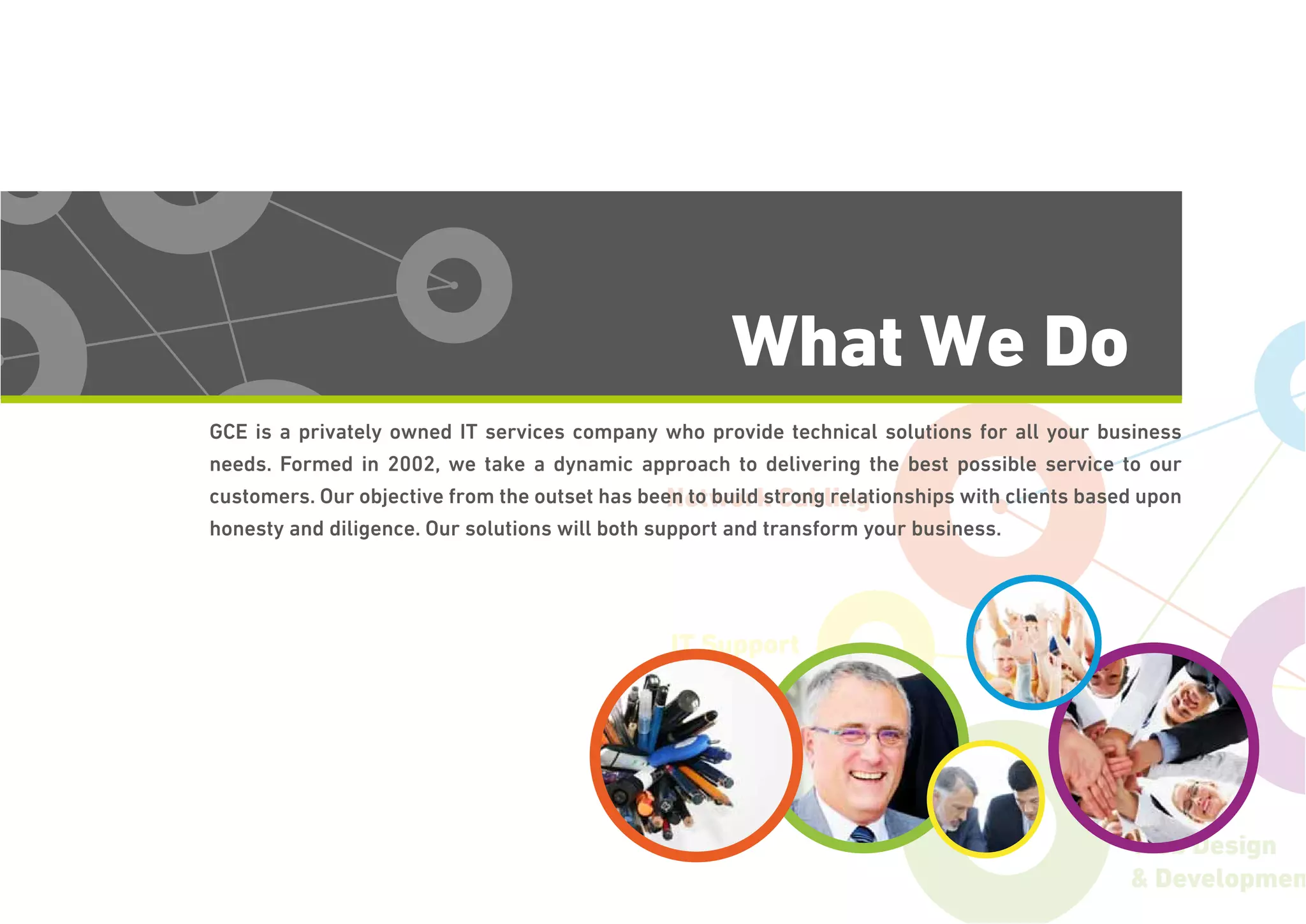 Network Cabling
IT Support
Web Design
& Developmen
What We Do
GCE is a privately owned IT services company who provide technical solutions for all your business
needs. Formed in 2002, we take a dynamic approach to delivering the best possible service to our
customers. Our objective from the outset has been to build strong relationships with clients based upon
honesty and diligence. Our solutions will both support and transform your business.
 