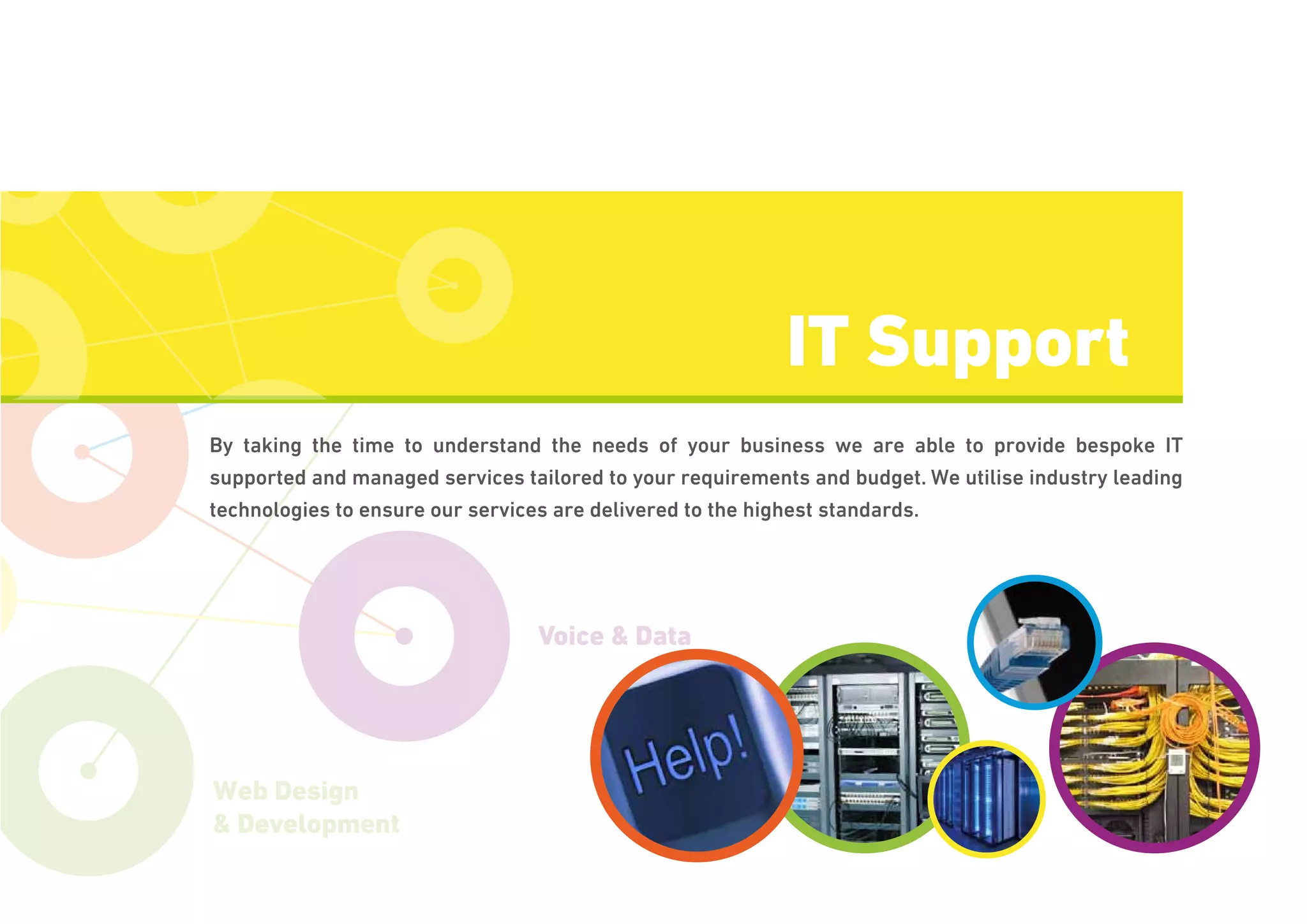 Voice & Data
IT Consultancy
Web Design
& Development
By taking the time to understand the needs of your business we are able to provide bespoke IT
supported and managed services tailored to your requirements and budget. We utilise industry leading
technologies to ensure our services are delivered to the highest standards.
IT Support
 