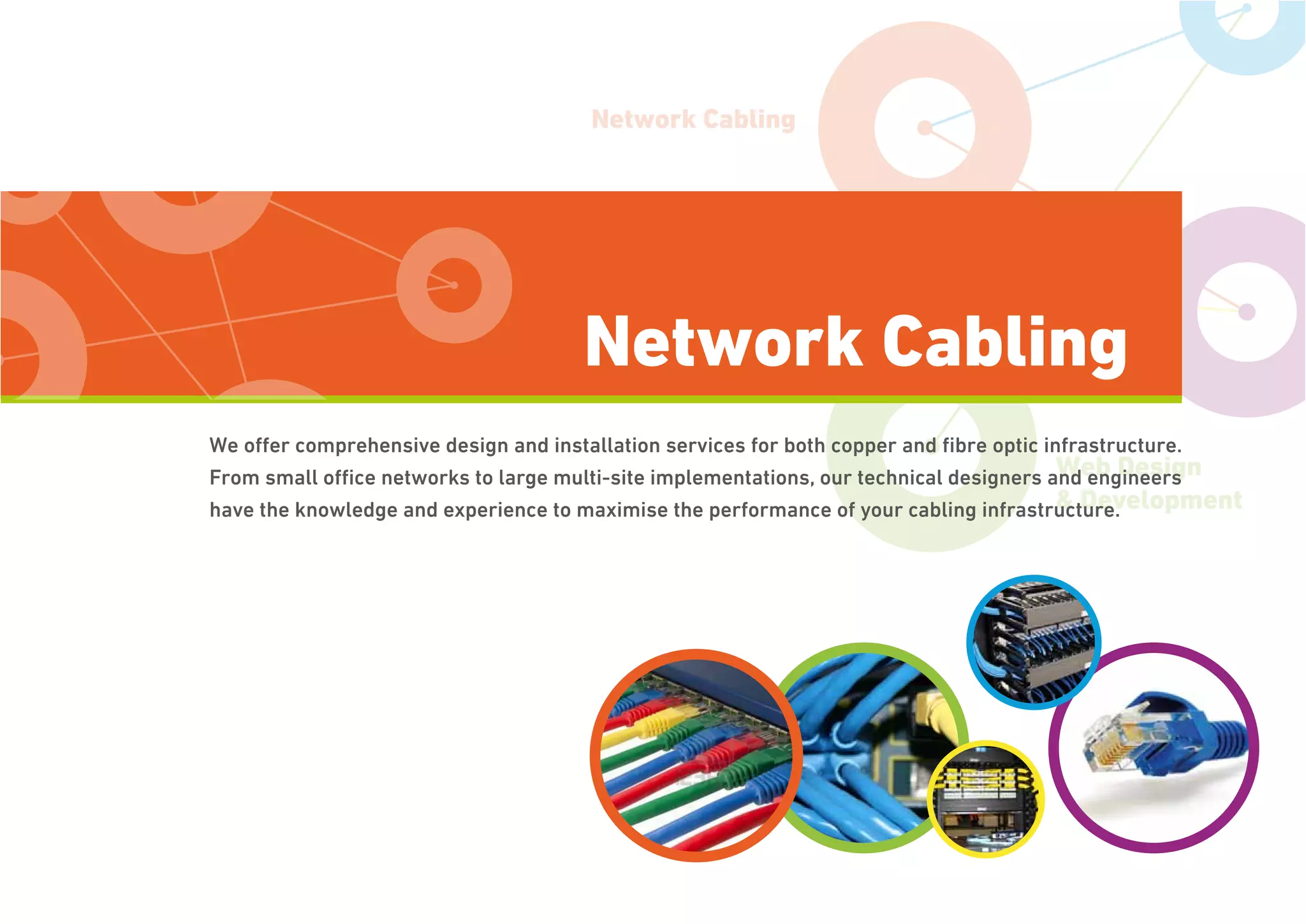 Network Cabling
IT Support
Web Design
& Development
We offer comprehensive design and installation services for both copper and ﬁbre optic infrastructure.
From small ofﬁce networks to large multi-site implementations, our technical designers and engineers
have the knowledge and experience to maximise the performance of your cabling infrastructure.
Network Cabling
 