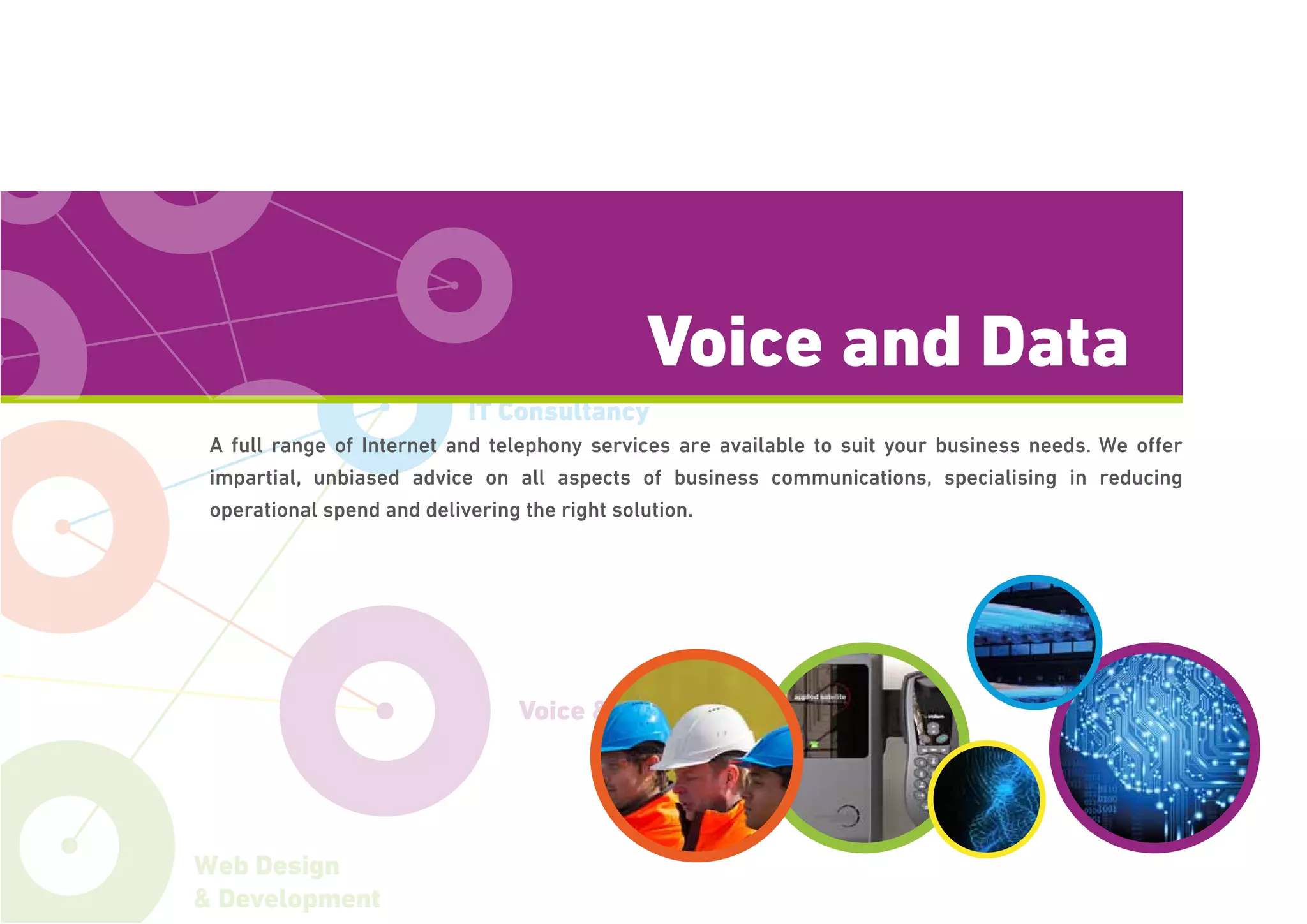 Voice & Data
IT Consultancy
Web Design
& Development
A full range of Internet and telephony services are available to suit your business needs. We offer
impartial, unbiased advice on all aspects of business communications, specialising in reducing
operational spend and delivering the right solution.
Voice and Data
 