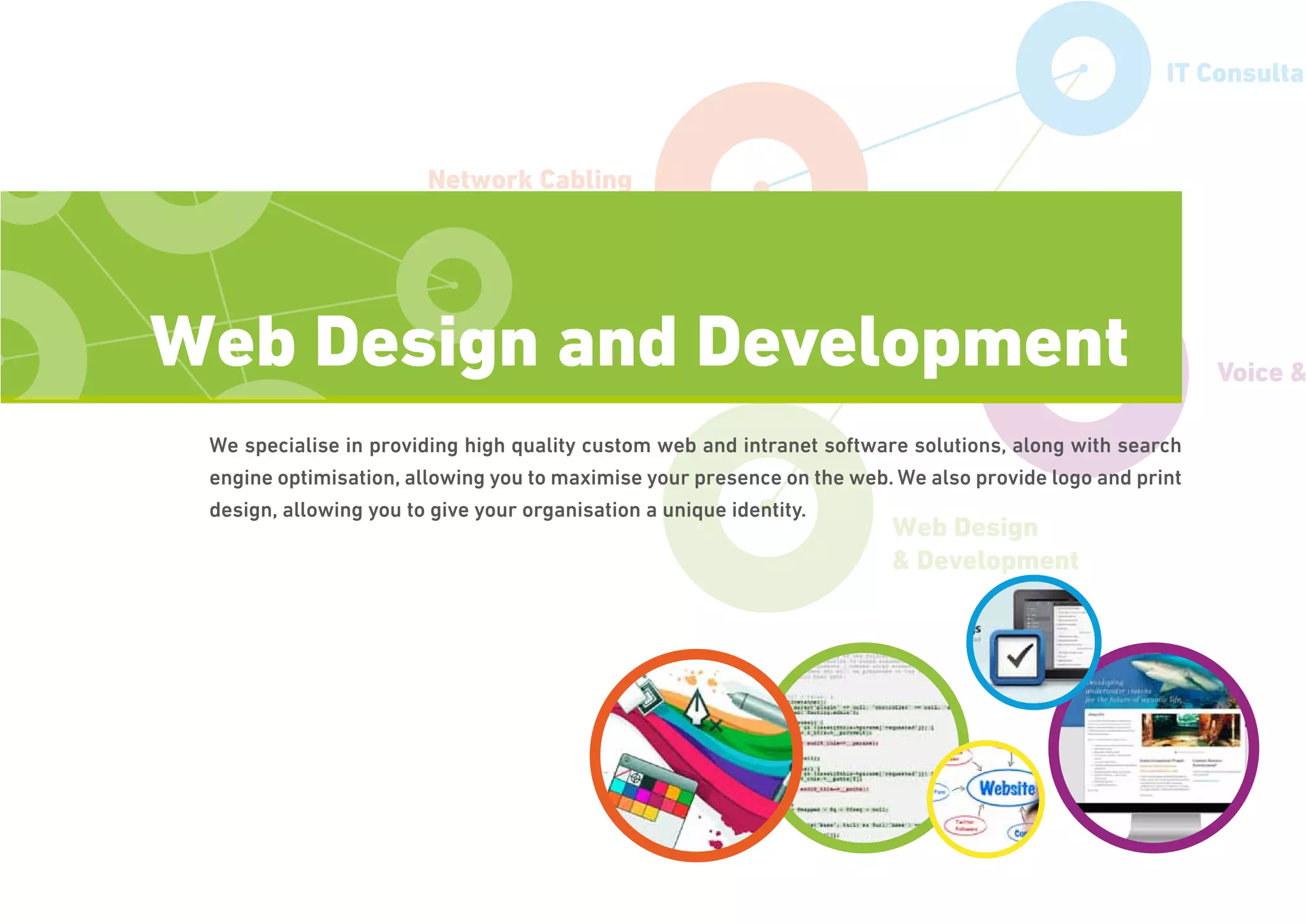 Network Cabling
IT Support
Voice &
IT Consultan
Web Design
& Development
We specialise in providing high quality custom web and intranet software solutions, along with search
engine optimisation, allowing you to maximise your presence on the web. We also provide logo and print
design, allowing you to give your organisation a unique identity.
Web Design and Development
 