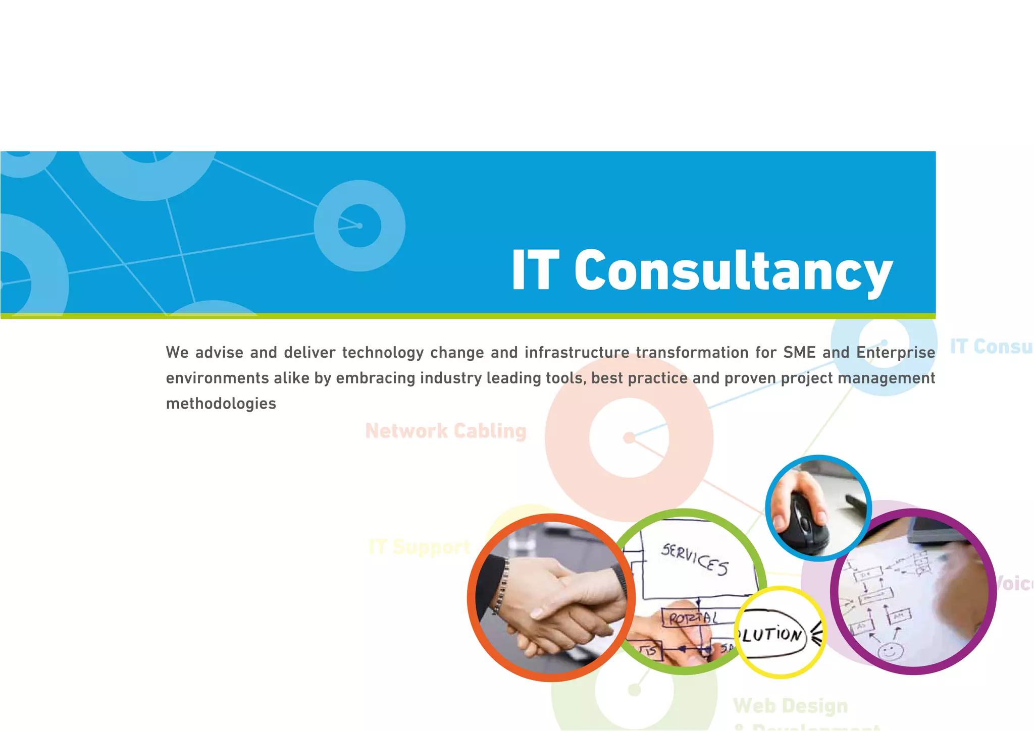 Network Cabling
IT Support
Voice
IT Consul
Web Design
We advise and deliver technology change and infrastructure transformation for SME and Enterprise
environments alike by embracing industry leading tools, best practice and proven project management
methodologies
IT Consultancy
 