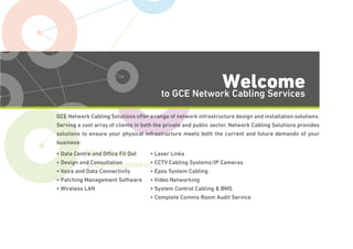 Voice & Data
Web Design
& Development
Welcometo GCE Network Cabling Services
GCE Network Cabling Solutions offer a range of network infrastructure design and installation solutions.
Serving a vast array of clients in both the private and public sector, Network Cabling Solutions provides
solutions to ensure your physical infrastructure meets both the current and future demands of your
business:
• Data Centre and Ofﬁce Fit Out
• Design and Consultation
• Voice and Data Connectivity
• Patching Management Software
• Wireless LAN
• Laser Links
• CCTV Cabling Systems/IP Cameras
• Epos System Cabling
• Video Networking
• System Control Cabling & BMS
• Complete Comms Room Audit Service
 