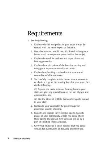 4    SHOTGUN SHOOTING
Requirements
1.	 Do the following:
a.	 Explain why BB and pellet air guns must always be
treated with the same respect as firearms.
b.	 Describe how you would react if a friend visiting your
home asked to see your or your family’s firearm(s).
c.	 Explain the need for and use and types of eye and
hearing protection.
d.	 Explain the main points of the laws for owning and
using guns in your community and state.
e.	 Explain how hunting is related to the wise use of
renewable wildlife resources.
f.	 Successfully complete a state hunter education course,
or obtain a copy of the hunting laws for your state, then
do the following.
	 (1) Explain the main points of hunting laws in your
state and give any special laws on the use of guns and
ammunition, and
	 (2) List the kinds of wildlife that can be legally hunted
in your state.
g.	 Explain to your counselor the proper hygienic
guidelines used in shooting.
h.	 Identify and explain three shotgun sports. Identify
places in your community where you could shoot
these sports and explain how you can join or be a
part of shooting sports activities.
i.	 Give your counselor a list of sources that you could
contact for information on firearms and their use.
 