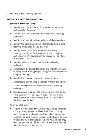 SHOTGUN SHOOTING    5
2.	 Do ONE of the following options:
OPTION A—SHOTGUN SHOOTING
(Modern ShotshellType)
a.	 Identify the principal parts of a shotgun, action types,
and how they function.
b.	 Identify and demonstrate the rules for safely handling
a shotgun.
c.	 Identify the parts of a shotgun shell and their functions.
d.	 Identify the various gauges of shotguns. Explain which
one you would pick for use and why.
e.	 Identify and explain the fundamentals of safely
shooting a shotgun. Explain what a misfire, hangfire,
and squib fire are, and explain the procedures to follow
in response to each.
f.	 Identify and explain each rule for safely shooting
a shotgun.
g.	 Demonstrate the knowledge, skills, and attitude necessary
to safely shoot moving targets, using the fundamentals of
shotgun shooting.
h.	 Identify the materials needed to clean a shotgun.
i.	 Demonstrate how to clean a shotgun properly and safely.
j.	 Discuss what points you would consider in selecting
a shotgun.
k.	 Shooting score required—Hit at least 12 out of 25 targets
(48 percent) in two 25-target groups. The two groups
need not be shot in consecutive order. A minimum of
50 shots must be fired.
	 Shooting skill rules:
•	 Targets may be thrown by a hand trap, manual mechani-
cal trap, or on any trap or skeet field. Note: If using a
hand trap or manual mechanical trap, the trap operator
should be at least 5 feet to the right and 3 feet to the rear
of the shooter. If throwing left-handed with a hand trap,
the trap operator should be at least 5 feet to the left and
3 feet to the rear of the shooter.
 