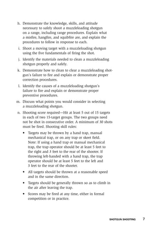 SHOTGUN SHOOTING    7
h.	 Demonstrate the knowledge, skills, and attitude
necessary to safely shoot a muzzleloading shotgun
on a range, including range procedures. Explain what
a misfire, hangfire, and squibfire are, and explain the
procedures to follow in response to each.
i.	 Shoot a moving target with a muzzleloading shotgun
using the five fundamentals of firing the shot.
j.	 Identify the materials needed to clean a muzzleloading
shotgun properly and safely.
k.	 Demonstrate how to clean to clear a muzzleloading shot-
gun’s failure to fire and explain or demonstrate proper
correction procedures.
l.	 Identify the causes of a muzzleloading shotgun’s
failure to fire and explain or demonstrate proper
preventive procedures.
m.	 Discuss what points you would consider in selecting
a muzzleloading shotgun.
n.	 Shooting score required—Hit at least 5 out of 15 targets
in each of two 15-target groups. The two groups need
not be shot in consecutive order. A minimum of 30 shots
must be fired. Shooting skill rules:
	 •	Targets may be thrown by a hand trap, manual
mechanical trap, or on any trap or skeet field.
Note: If using a hand trap or manual mechanical
trap, the trap operator should be at least 5 feet to
the right and 3 feet to the rear of the shooter. If
throwing left-handed with a hand trap, the trap
operator should be at least 5 feet to the left and
3 feet to the rear of the shooter.
	 •	All targets should be thrown at a reasonable speed
and in the same direction.
	 •	Targets should be generally thrown so as to climb in
the air after leaving the trap.
	 •	Scores may be fired at any time, either in formal
competition or in practice.
 