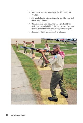 8    SHOTGUN SHOOTING
	 •	Any gauge shotgun not exceeding 10 gauge may
be used.
	 •	Standard clay targets customarily used for trap and
skeet are to be used.
	 •	On a standard trap field, the shooter should be
positioned 8 yards behind the trap house. The trap
should be set to throw only straightaway targets.
	 •	 On a skeet field, use station 7 low house.
 