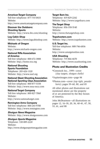 SHOTGUN SHOOTING    95
.Shotgun Shooting Resources
AmericanTarget Company
Toll-free telephone: 877-733-0433
Website:
http://www.americantargetcompany.com
Discover the Outdoors:
Shooting Sports
Website: http://www.dto.com/shooting
Log Cabin Shop
Website: http://www.logcabinshop.com
Michaels of Oregon
Website:
http://www.michaels-oregon.com
National Rifle Association
of America
Toll-free telephone: 800-672-3888
Website: http://home.nra.org
National Shooting
Sports Foundation
Telephone: 203-426-1320
Website: http://www.nssf.org
National Skeet Shooting Association
National Sporting Clays Association
Toll-free telephone: 800-877-5338
Website: http://www.nssa-nsca.com
NationalTarget Company
Toll-free telephone: 800-827-7060
Website:
http://www.nationaltarget.com
Remington Arms Company
Toll-free telephone: 800-243-9700
Website: http://www.remington.com
Shotgun News Magazine
Website: http://www.shotgunnews.com
Shotgun Sports Magazine
Telephone: 530-889-2220
Website:
http://www.shotgunsportsmagazine.com
Target Barn Inc.
Telephone: 419-829-2242
Website: http://www.targetbarn.com
TheTarget Shop
Telephone: 856-358-5140
Website:
http://www.thetargetshop.com
Trapshooters.com
Website: http://www.trapshooters.com
U.S.Target Inc.
Toll-free telephone: 800-746-6836
Website:
http://www.ustargetonline.com
USA Shooting
Telephone: 719-866-4670
Website: http://www.usashooting.com
Photo and Illustration Credits
©Comstock Inc., 1999—cover
(clay targets, shotgun shells)
©Jupiterimages.com—page 84
©Photos.com—cover (top right, powder
horn); pages 59–60, 80, and 85
All other photos and illustrations not
mentioned above are the property
of or are protected by the Boy Scouts
of America.
John McDearmon—all illustrations on
pages 12, 16–18, 20, 36, 40–41, 47, 50,
53, 61, and 88
 