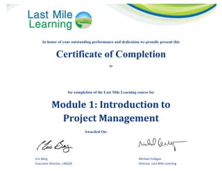  
In honor of your outstanding performance and dedication we proudly present this
Certificate of Completion
to
 
for completion of the Last Mile Learning course for
Module	1:	Introduction	to		
Project	Management	
Awarded On: Insert Date Here
   
Eric Berg  Michael Culligan 
Executive Director, LINGOS  Director, Last Mile Learning 
Muhammad Jamal
01/14/2015
 