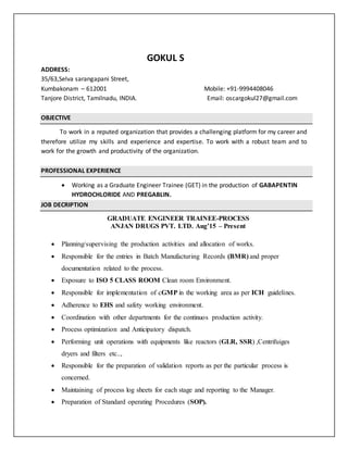 GOKUL S
ADDRESS:
35/63,Selva sarangapani Street,
Kumbakonam – 612001 Mobile: +91-9994408046
Tanjore District, Tamilnadu, INDIA. Email: oscargokul27@gmail.com
OBJECTIVE
To work in a reputed organization that provides a challenging platform for my career and
therefore utilize my skills and experience and expertise. To work with a robust team and to
work for the growth and productivity of the organization.
PROFESSIONAL EXPERIENCE
 Working as a Graduate Engineer Trainee (GET) in the production of GABAPENTIN
HYDROCHLORIDE AND PREGABLIN.
JOB DECRIPTION
GRADUATE ENGINEER TRAINEE-PROCESS
ANJAN DRUGS PVT. LTD. Aug’15 – Present
 Planning/supervising the production activities and allocation of works.
 Responsible for the entries in Batch Manufacturing Records (BMR) and proper
documentation related to the process.
 Exposure to ISO 5 CLASS ROOM Clean room Environment.
 Responsible for implementation of cGMP in the working area as per ICH guidelines.
 Adherence to EHS and safety working environment.
 Coordination with other departments for the continuos production activity.
 Process optimization and Anticipatory dispatch.
 Performing unit operations with equipments like reactors (GLR, SSR) ,Centrifuiges
dryers and filters etc..,
 Responsible for the preparation of validation reports as per the particular process is
concerned.
 Maintaining of process log sheets for each stage and reporting to the Manager.
 Preparation of Standard operating Procedures (SOP).
 