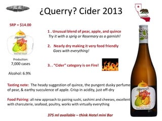 ¿Querry? Cider 2013
1 . Unusual blend of pear, apple, and quince
Try it with a sprig or Rosemary as a garnish!
2. Nearly dry making it very food friendly
Goes with everything!
3. . “Cider” category is on Fire!
Production:
7,000 cases
Alcohol: 6.9%
SRP = $14.00
375 ml available – think Hotel mini Bar
Tasting note: The heady suggestion of quince, the pungent dusky perfume
of pear, & earthy succulence of apple. Crisp in acidity, just off-dry
Food Pairing: all new approach to pairing sushi, sashimi and cheeses, excellent
with charcuterie, seafood, poultry, works with virtually everything
 