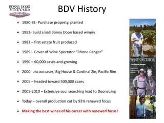 BDV History
1980-81- Purchase property, planted
1982- Build small Bonny Doon based winery
1983 – first estate fruit produced
1989 – Cover of Wine Spectator “Rhone Ranger”
1990 – 60,000 cases and growing
2000 - 250,000 cases, Big House & Cardinal Zin, Pacific Rim
2005 – headed toward 500,000 cases
2005-2010 – Extensive soul searching lead to Doonsizing
Today – overall production cut by 92% renewed focus
Making the best wines of his career with renewed focus!
 