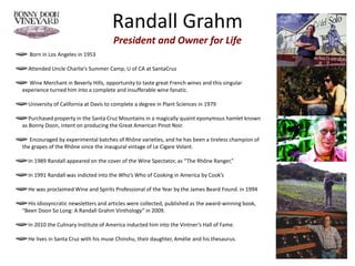 Randall Grahm
President and Owner for Life
Born in Los Angeles in 1953
Attended Uncle Charlie’s Summer Camp, U of CA at SantaCruz
Wine Merchant in Beverly Hills, opportunity to taste great French wines and this singular
experience turned him into a complete and insufferable wine fanatic.
University of California at Davis to complete a degree in Plant Sciences in 1979
Purchased property in the Santa Cruz Mountains in a magically quaint eponymous hamlet known
as Bonny Doon, intent on producing the Great American Pinot Noir.
Encouraged by experimental batches of Rhône varieties, and he has been a tireless champion of
the grapes of the Rhône since the inaugural vintage of Le Cigare Volant.
In 1989 Randall appeared on the cover of the Wine Spectator, as “The Rhône Ranger,”
In 1991 Randall was indicted into the Who’s Who of Cooking in America by Cook’s
He was proclaimed Wine and Spirits Professional of the Year by the James Beard Found. in 1994
His idiosyncratic newsletters and articles were collected, published as the award-winning book,
“Been Doon So Long: A Randall Grahm Vinthology” in 2009.
In 2010 the Culinary Institute of America inducted him into the Vintner’s Hall of Fame.
He lives in Santa Cruz with his muse Chinshu, their daughter, Amélie and his thesaurus.
 