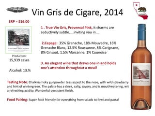 Vin Gris de Cigare, 2014
1 . True Vin Gris, Provencal Pink, it charms are
seductively subtle…..inviting you in….
2.Cepage: 35% Grenache, 18% Mouvedre, 16%
Grenache Blanc, 12.5% Roussanne, 8% Carignane,
8% Cinsaut, 1.5% Marsanne, 1% Counoise
3. An elegant wine that draws one in and holds
one’s attention throughout a meal!
Production:
15,939 cases
Tasting Note: Chalky/smoky gunpowder teas aspect to the nose, with wild strawberry
and hint of wintergreen. The palate has a sleek, salty, savory, and is mouthwatering, with
a refreshing acidity. Wonderful persistent finish.
Food Pairing: Super food friendly for everything from salads to fowl and pasta!
Alcohol: 13.%
SRP = $16.00
 