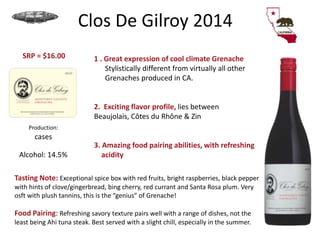 Clos De Gilroy 2014
1 . Great expression of cool climate Grenache
Stylistically different from virtually all other
Grenaches produced in CA.
2. Exciting flavor profile, lies between
Beaujolais, Côtes du Rhône & Zin
3. Amazing food pairing abilities, with refreshing
acidity
Production:
cases
Alcohol: 14.5%
SRP = $16.00
Tasting Note: Exceptional spice box with red fruits, bright raspberries, black pepper
with hints of clove/gingerbread, bing cherry, red currant and Santa Rosa plum. Very
osft with plush tannins, this is the “genius” of Grenache!
Food Pairing: Refreshing savory texture pairs well with a range of dishes, not the
least being Ahi tuna steak. Best served with a slight chill, especially in the summer.
 