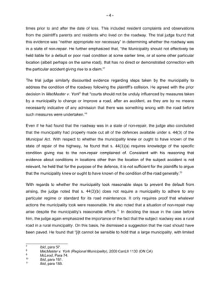 - 4 -
times prior to and after the date of loss. This included resident complaints and observations
from the plaintiff’s parents and residents who lived on the roadway. The trial judge found that
this evidence was “neither appropriate nor necessary” in determining whether the roadway was
in a state of non-repair. He further emphasized that, “the Municipality should not effectively be
held liable for a default or poor road condition at some earlier time, or at some other particular
location (albeit perhaps on the same road), that has no direct or demonstrated connection with
the particular accident giving rise to a claim.”7
The trial judge similarly discounted evidence regarding steps taken by the municipality to
address the condition of the roadway following the plaintiff’s collision. He agreed with the prior
decision in MacMaster v. York8
that “courts should not be unduly influenced by measures taken
by a municipality to change or improve a road, after an accident, as they are by no means
necessarily indicative of any admission that there was something wrong with the road before
such measures were undertaken.”9
Even if he had found that the roadway was in a state of non-repair, the judge also concluded
that the municipality had properly made out all of the defences available under s. 44(3) of the
Municipal Act. With respect to whether the municipality knew or ought to have known of the
state of repair of the highway, he found that s. 44(3)(a) requires knowledge of the specific
condition giving rise to the non-repair complained of. Consistent with his reasoning that
evidence about conditions in locations other than the location of the subject accident is not
relevant, he held that for the purpose of the defence, it is not sufficient for the plaintiffs to argue
that the municipality knew or ought to have known of the condition of the road generally.10
With regards to whether the municipality took reasonable steps to prevent the default from
arising, the judge noted that s. 44(3)(b) does not require a municipality to adhere to any
particular regime or standard for its road maintenance. It only requires proof that whatever
actions the municipality took were reasonable. He also noted that a situation of non-repair may
arise despite the municipality’s reasonable efforts.11
In deciding the issue in the case before
him, the judge again emphasized the importance of the fact that the subject roadway was a rural
road in a rural municipality. On this basis, he dismissed a suggestion that the road should have
been paved. He found that “[i]t cannot be sensible to hold that a large municipality, with limited
7
Ibid, para 57.
8
MacMaster v. York (Regional Municipality), 2000 CanLII 1130 (ON CA)
9
McLeod, Para 74.
10
Ibid, para 161.
11
Ibid, para 185.
 