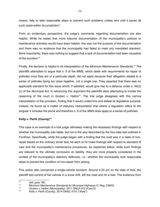 - 5 -
means, fails to take reasonable steps to prevent such problems unless and until it paves all
such roads within its jurisdiction”.
From an evidentiary perspective, the judge’s comments regarding documentation are also
helpful. While he states that more fulsome documentation of the municipality’s policies or
maintenance activities would have been helpful, this was not the purpose of the documentation
and there was no evidence that the municipality had failed to meet any mandated standard.
More importantly, there was nothing to suggest that a lack of documentation had been causative
of the accident.12
Finally, the decision is helpful in its interpretation of the Minimum Maintenance Standards.13
The
plaintiffs attempted to argue that s. 6 of the MMS, which deals with requirements for repair of
potholes once they are of a particular depth, did not apply because their allegation related to a
series of potholes being too close together, not a single one. They asserted that there was no
applicable standard for this issue which, if satisfied, would give rise to a defence under s. 44(3)
(c) of the Municipal Act. In advancing this argument the plaintiffs were attempting to invoke the
reasoning of the court in Giuliani v. Halton14
. The trial judge disagreed with this narrow
interpretation of the provision, finding that it would undermine and defeat its legislative purpose.
Instead, he found as a matter of statutory interpretation that where a regulation refers to the
singular it includes the plural and therefore s. 6 of the MMS does apply to a series of potholes.
Kelly v. Perth (County)15
This case is an example of a trial judge ultimately making the necessary findings with respect to
whether the municipality was liable, but not in the way described by the four-step test outlined in
Fordham. Specifically, while the judge began with a finding that the road was in a state of non-
repair based on the ordinary driver test, he went on to make findings with respect to standard of
care and the municipality’s maintenance procedures. As explained below, while such findings
are relevant to the ultimate conclusion on liability, they are more properly considered in the
context of the municipality’s statutory defences, i.e.: whether the municipality took reasonable
steps to prevent the condition of non-repair from arising.
This action also concerned a single-vehicle accident. Around 4:30 pm on the date of loss, the
plaintiff lost control of her vehicle in a snow drift, left the road and hit a tree. The evidence from
12
Ibid, para 180.
13
Minimum Maintenance Standards for Municipal Highways O. Reg. 239/02
14
Giuliani v. Halton (Municipality), 2011 ONCA 812 (CanLII)
15
Kelly v. Perth (County), 2014 ONSC 4151 (“Kelly”)
 