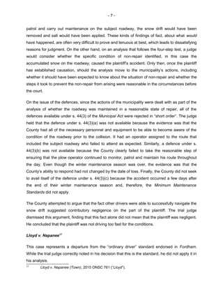 - 7 -
patrol and carry out maintenance on the subject roadway, the snow drift would have been
removed and salt would have been applied. These kinds of findings of fact, about what would
have happened, are often very difficult to prove and tenuous at best, which leads to dissatisfying
reasons for judgment. On the other hand, on an analysis that follows the four-step test, a judge
would consider whether the specific condition of non-repair identified, in this case the
accumulated snow on the roadway, caused the plaintiff’s accident. Only then, once the plaintiff
has established causation, should the analysis move to the municipality’s actions, including
whether it should have been expected to know about the situation of non-repair and whether the
steps it took to prevent the non-repair from arising were reasonable in the circumstances before
the court.
On the issue of the defences, since the actions of the municipality were dealt with as part of the
analysis of whether the roadway was maintained in a reasonable state of repair, all of the
defences available under s. 44(3) of the Municipal Act were rejected in “short order”. The judge
held that the defence under s. 44(3)(a) was not available because the evidence was that the
County had all of the necessary personnel and equipment to be able to become aware of the
condition of the roadway prior to the collision. It had an operator assigned to the route that
included the subject roadway who failed to attend as expected. Similarly, a defence under s.
44(3)(b) was not available because the County clearly failed to take the reasonable step of
ensuring that the plow operator continued to monitor, patrol and maintain his route throughout
the day. Even though the winter maintenance season was over, the evidence was that the
County’s ability to respond had not changed by the date of loss. Finally, the County did not seek
to avail itself of the defence under s. 44(3)(c) because the accident occurred a few days after
the end of their winter maintenance season and, therefore, the Minimum Maintenance
Standards did not apply.
The County attempted to argue that the fact other drivers were able to successfully navigate the
snow drift suggested contributory negligence on the part of the plaintiff. The trial judge
dismissed this argument, finding that this fact alone did not mean that the plaintiff was negligent.
He concluded that the plaintiff was not driving too fast for the conditions.
Lloyd v. Napanee17
This case represents a departure from the “ordinary driver” standard endorsed in Fordham.
While the trial judge correctly noted in his decision that this is the standard, he did not apply it in
his analysis.
17
Lloyd v. Napanee (Town), 2015 ONSC 761 (“Lloyd”).
 