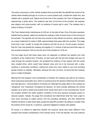- 8 -
The action concerned a motor vehicle accident that occurred after the plaintiff lost control of her
vehicle while travelling through an s-curve on a snow packed road, crossed the centre line, and
collided with a propane truck. Before and at the time of the accident, the Town of Napanee was
experiencing a winter storm. The evidence was that, at the time of the accident, the roadway
was slippery and snow-covered, with no evidence of recent salt or sand. The roadway had a
history of being a “hot spot”.
The Town started winter maintenance at 4:00 am on the date of loss. One of the plow operators
testified that he plowed, salted and sanded the roadway a total of seven times on the morning of
the accident. The operator did not have any records to help refresh his memory, relying entirely
on a sworn statement he made in 2006, approximately three years after the accident. The judge
found that it was “unsafe” to accept the evidence and did not do so. He did accept, however,
that the Town had plowed the roadway and applied a 3:1 mixture of salt and sand both ways on
two occasions between 4:00 am and the time of the accident at 10:35 am.
The trial judge found that these steps were not adequate to address the weather and road
conditions at the material time. Primarily, he took issue with the fact that straight salt was not
used through the accident location. He accepted the evidence of two experts that this would
have created brine, which would have allowed snow and ice to be removed with a plow,
resulting in centre-bare conditions, making the centre line more visible to cars and providing
greater traction to vehicles. Ultimately, because this was not done, he found that the roadway
was in a state of disrepair.
Missing from the analysis is the consideration of whether the roadway was safe for an ordinary
driver exercising reasonable care, which is surprising since the decision references the standard
and cites McLeod v. General Motors of Canada Ltd. Although the judge refers to the roadway as
“dangerous” and “hazardous” throughout his decision, he never actually addresses the central
question as to what a careful and prudent driver would have done in the circumstances. He did
not consider whether the winter weather conditions at the time required increased caution or
reduced speeds. Instead, the judge first considered and determined what the Town ought to
have done according to expert opinion and the prevailing standards, and then determined
whether the failure to take those steps caused the plaintiff’s accident. By failing to consider what
the ordinary driver would do, in essence, a general negligence analysis was applied.
Of course, it is difficult to determine whether the outcome would have been different if the
analysis had included consideration of the ordinary driver. From the decision, the only evidence
 