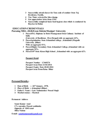 3 Successfully attend classes for Tata code of conduct from Taj
Residency, Nashik.
4 Two Times selectedfor Idea champ.
5 Got appreciation letter from CEO
6 Successfully completed basic food hygiene class which is conducted by
Boyekerin Dubai.
EDUCATION CREDENTIALS
Pursuing MBA (H.R)From SikkimManipal University
1 PassedP.G. Diploma in Hotel Management from Culinary Institute of
India
(University of Bardhwan ,West Bengal) with an aggregate 62%.
2 Passedgraduation from Jehanabad college , Jehanabad (Magadh
University ,Bihar)
With an aggregate 51%.
3 PassedHigher Secondary from Jehanabad College, Jehanabad with an
aggregate 55%.
4 Passed10th from Kisan High School , Jehanabad with an aggregate 62%
Passport Detail
Passport Number L7469274
Passport Issue Date-21-02-2014
Passport Expiry Date-20-02-2024
Passport issue From-Patna Bihar
PersonalDetails:-
1 Date of Birth : - 26th January, 1978.
2 Place of Birth :- Jehanabad (Bihar)
3 Father’s Name :- Late Yadunandan Prasad Singh
4 Marital statues – Married
Permanent Address
Sanat Kumar Azad
C% surendra Prasad sonbhadra
Opposite of SDO court
Hilsa Nalana
E-mail: sanatkumarazad@gmail.com
 