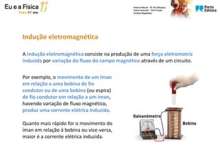 Indução eletromagnética
A indução eletromagnética consiste na produção de uma força eletromotriz
induzida por variação do fluxo do campo magnético através de um circuito.
Por exemplo, o movimento de um íman
em relação a uma bobina de fio
condutor ou de uma bobina (ou espira)
de fio condutor em relação a um íman,
havendo variação de fluxo magnético,
produz uma corrente elétrica induzida.
Quanto mais rápido for o movimento do
íman em relação à bobina ou vice-versa,
maior é a corrente elétrica induzida.
 