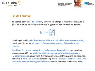 Lei de Faraday
De acordo com a Lei de Faraday, o módulo da força eletromotriz induzida é
igual ao módulo da variação do fluxo magnético, por unidade de tempo.
É assim possível produzir correntes elétricas induzidas em fios condutores,
em circuito fechado, variando o fluxo do campo magnético criado por
ímanes.
Se o fluxo do campo magnético criado por um fio condutor percorrido por
uma corrente elétrica variar, também é possível produzir uma corrente
elétrica induzida num circuito fechado que se encontre próximo do primeiro.
Portanto, o primeiro circuito percorrido por uma corrente elétrica induz uma
corrente elétrica num segundo circuito, onde a corrente elétrica era nula.
𝜺𝒊 =
∆𝝋
∆𝒕
 