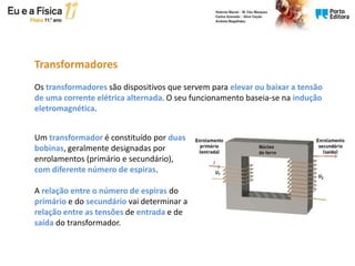 Os transformadores são dispositivos que servem para elevar ou baixar a tensão
de uma corrente elétrica alternada. O seu funcionamento baseia-se na indução
eletromagnética.
Transformadores
Um transformador é constituído por duas
bobinas, geralmente designadas por
enrolamentos (primário e secundário),
com diferente número de espiras.
A relação entre o número de espiras do
primário e do secundário vai determinar a
relação entre as tensões de entrada e de
saída do transformador.
 