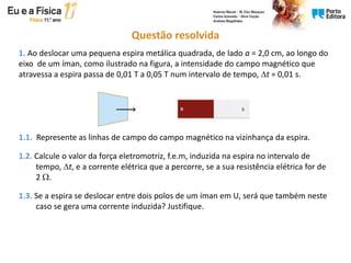 Questão resolvida
1. Ao deslocar uma pequena espira metálica quadrada, de lado a = 2,0 cm, ao longo do
eixo de um íman, como ilustrado na figura, a intensidade do campo magnético que
atravessa a espira passa de 0,01 T a 0,05 T num intervalo de tempo, t = 0,01 s.
1.1. Represente as linhas de campo do campo magnético na vizinhança da espira.
1.2. Calcule o valor da força eletromotriz, f.e.m, induzida na espira no intervalo de
tempo, t, e a corrente elétrica que a percorre, se a sua resistência elétrica for de
2 .
1.3. Se a espira se deslocar entre dois polos de um íman em U, será que também neste
caso se gera uma corrente induzida? Justifique.
 