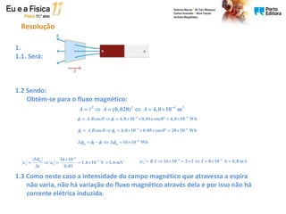 Resolução
1.
1.1. Será:
1.2 Sendo:
Obtém-se para o fluxo magnético:
1.3 Como neste caso a intensidade do campo magnético que atravessa a espira
não varia, não há variação do fluxo magnético através dela e por isso não há
corrente elétrica induzida.
2 2 4 2
(0,020) 4,0 10 m
A A A 
     
4 6
i i
cos 4,0 10 0,01 cos0 4,0 10 Wb
A B
    
        
4 6
f f
cos 4,0 10 0,05 cos0 20 10 Wb
A B
    
        
6
m f i m 16 10 Wb
    
      
6
m 3
i i
16 10
1,6 10 V 1,6 mV
0,01
t

 


 
     

4 4
i 16 10 2 8 10 A 0,8 mA
R I I I
  
        
 