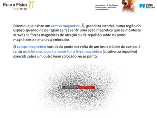 Dizemos que existe um campo magnético, 𝑩, grandeza vetorial, numa região do
espaço, quando nessa região se faz sentir uma ação magnética que se manifesta
através de forças magnéticas de atração ou de repulsão sobre os polos
magnéticos de ímanes aí colocados.
O campo magnético num dado ponto em volta de um íman criador do campo, é
tanto mais intenso quanto maior for a força magnética (atrativa ou repulsiva)
exercida sobre um outro íman colocado nesse ponto.
 