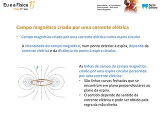 A intensidade do campo magnético, num ponto exterior à espira, depende da
corrente elétrica e da distância do ponto à espira circular.
• Campo magnético criado por uma corrente elétrica numa espira circular
As linhas de campo do campo magnético
criado por uma espira circular percorrida
por uma corrente elétrica:
• São linhas curvas fechadas que se
encontram em plano perpendiculares ao
plano da espira.
• O sentido depende do sentido da
corrente elétrica e pode ser obtido pela
regra da mão direita.
Campo magnético criado por uma corrente elétrica
 