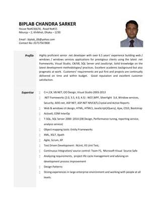 BIPLAB CHANDRA SARKER
House No#23(6/A) , Road No#15
Nikunja – 2, Khilkhet, Dhaka – 1230
Email : biplab_06@yahoo.com
Contact No: 01717567800
Profile Highly proficient senior .net developer with over 6.5 years’ experience building web /
windows / windows services applications for prestigious clients using the latest .net
frameworks, Visual Studio, C#/VB, SQL Server and JavaScript. Solid knowledge on the
latest development methodologies/ practices. Excellent academic background but also
pragmatic at work. Customers’ requirements are put first and projects are continually
delivered on time and within budget. Good reputation and excellent customer
satisfaction.
Expertise  C++,C#, VB.NET, OO Design, Visual Studio 2003-2013
 .NET frameworks (2.0, 3.5, 4.0, 4.5) : WCF,WPF, Silverlight 3,4, Window services,
Security, ADO.net, ASP.NET, ASP.NET MVC4/5,Crystal and Active Reports
 Web & windows UI design, HTML, HTML5, JavaScript(JQuery), Ajax, CSS3, Bootstrap
 ActiveX, COM InterOp
 T-SQL, SQL Server 2000 -2014 (DB Design, Performance tuning, reporting service,
analysis service)
 Object mapping tools: Entity Frameworks
 XML, XSLT, Xpath
 Agile, Scrum, XP
 Test Driven Development : NUnit, VS Unit Test,
 Continuous Integration/ source control: Team FS, Microsoft Visual Source Safe
 Analyzing requirements, project life cycle management and advising on
development process improvement
 Design Patterns
 Strong experiences in large enterprise environment and working with people at all
levels.
 