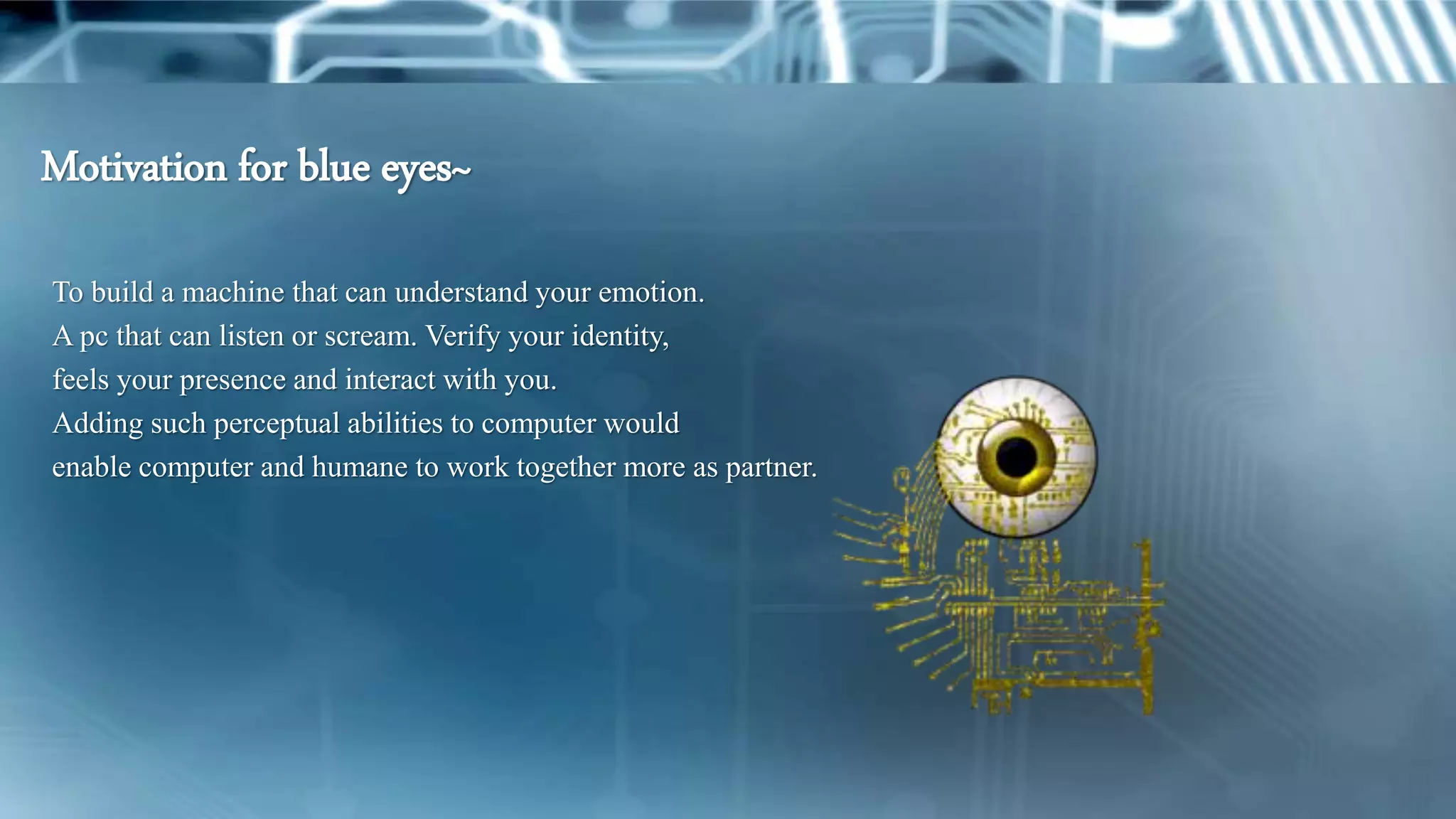 To build a machine that can understand your emotion.
A pc that can listen or scream. Verify your identity,
feels your presence and interact with you.
Adding such perceptual abilities to computer would
enable computer and humane to work together more as partner.
Motivation for blue eyes~
 