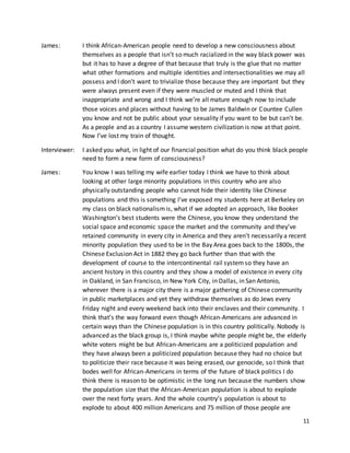 11
James: I think African-American people need to develop a new consciousness about
themselves as a people that isn’t so much racialized in the way black power was
but it has to have a degree of that because that truly is the glue that no matter
what other formations and multiple identities and intersectionalities we may all
possess and I don’t want to trivialize those because they are important but they
were always present even if they were muscled or muted and I think that
inappropriate and wrong and I think we’re all mature enough now to include
those voices and places without having to be James Baldwin or Countee Cullen
you know and not be public about your sexuality if you want to be but can’t be.
As a people and as a country I assume western civilization is now at that point.
Now I’ve lost my train of thought.
Interviewer: I asked you what, in light of our financial position what do you think black people
need to form a new form of consciousness?
James: You know I was telling my wife earlier today I think we have to think about
looking at other large minority populations in this country who are also
physically outstanding people who cannot hide their identity like Chinese
populations and this is something I’ve exposed my students here at Berkeley on
my class on black nationalismis, what if we adopted an approach, like Booker
Washington’s best students were the Chinese, you know they understand the
social space and economic space the market and the community and they’ve
retained community in every city in America and they aren’t necessarily a recent
minority population they used to be in the Bay Area goes back to the 1800s, the
Chinese Exclusion Act in 1882 they go back further than that with the
development of course to the intercontinental rail systemso they have an
ancient history in this country and they show a model of existence in every city
in Oakland, in San Francisco, in New York City, in Dallas, in San Antonio,
wherever there is a major city there is a major gathering of Chinese community
in public marketplaces and yet they withdraw themselves as do Jews every
Friday night and every weekend back into their enclaves and their community. I
think that’s the way forward even though African-Americans are advanced in
certain ways than the Chinese population is in this country politically. Nobody is
advanced as the black group is, I think maybe white people might be, the elderly
white voters might be but African-Americans are a politicized population and
they have always been a politicized population because they had no choice but
to politicize their race because it was being erased, our genocide, so I think that
bodes well for African-Americans in terms of the future of black politics I do
think there is reason to be optimistic in the long run because the numbers show
the population size that the African-American population is about to explode
over the next forty years. And the whole country’s population is about to
explode to about 400 million Americans and 75 million of those people are
 
