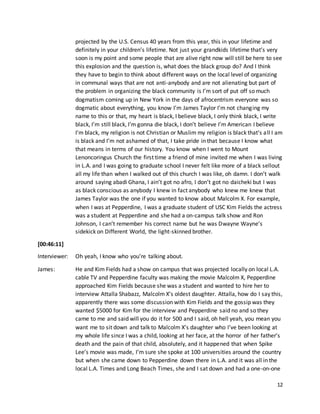 12
projected by the U.S. Census 40 years from this year, this in your lifetime and
definitely in your children’s lifetime. Not just your grandkids lifetime that’s very
soon is my point and some people that are alive right now will still be here to see
this explosion and the question is, what does the black group do? And I think
they have to begin to think about different ways on the local level of organizing
in communal ways that are not anti-anybody and are not alienating but part of
the problem in organizing the black community is I’m sort of put off so much
dogmatism coming up in New York in the days of afrocentrism everyone was so
dogmatic about everything, you know I’m James Taylor I’m not changing my
name to this or that, my heart is black, I believe black, I only think black, I write
black, I’m still black, I’m gonna die black, I don’t believe I’m American I believe
I’m black, my religion is not Christian or Muslim my religion is black that’s all I am
is black and I’m not ashamed of that, I take pride in that because I know what
that means in terms of our history. You know when I went to Mount
Lenoncoringus Church the first time a friend of mine invited me when I was living
in L.A. and I was going to graduate school I never felt like more of a black sellout
all my life than when I walked out of this church I was like, oh damn. I don’t walk
around saying abadi Ghana, I ain’t got no afro, I don’t got no daicheki but I was
as black conscious as anybody I knew in fact anybody who knew me knew that
James Taylor was the one if you wanted to know about Malcolm X. For example,
when I was at Pepperdine, I was a graduate student of USC Kim Fields the actress
was a student at Pepperdine and she had a on-campus talk show and Ron
Johnson, I can’t remember his correct name but he was Dwayne Wayne’s
sidekick on Different World, the light-skinned brother.
[00:46:11]
Interviewer: Oh yeah, I know who you’re talking about.
James: He and Kim Fields had a show on campus that was projected locally on local L.A.
cable TV and Pepperdine faculty was making the movie Malcolm X, Pepperdine
approached Kim Fields because she was a student and wanted to hire her to
interview Attalla Shabazz, Malcolm X’s oldest daughter. Attalla, how do I say this,
apparently there was some discussion with Kim Fields and the gossip was they
wanted $5000 for Kim for the interview and Pepperdine said no and so they
came to me and said will you do it for 500 and I said, oh hell yeah, you mean you
want me to sit down and talk to Malcolm X’s daughter who I’ve been looking at
my whole life since I was a child, looking at her face, at the horror of her father’s
death and the pain of that child, absolutely, and it happened that when Spike
Lee’s movie was made, I’m sure she spoke at 100 universities around the country
but when she came down to Pepperdine down there in L.A. and it was all in the
local L.A. Times and Long Beach Times, she and I sat down and had a one-on-one
 
