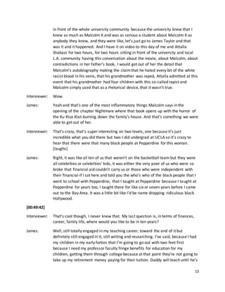 13
in front of the whole university community because the university knew that I
knew as much as Malcolm X and was as serious a student about Malcolm X as
anybody they knew, and they were like, let’s just go to James Taylor and that
was it and it happened. And I have it on video to this day of me and Attalla
Shabazz for two hours, for two hours sitting in front of the university and local
L.A. community having this conversation about the movie, about Malcolm, about
contradictions in her father’s book, I would get out of her the detail that
Malcolm’s autobiography making the claimthat he hated every bit of the white
racist blood in his veins, that his grandmother was raped, Attalla admitted at this
event that his grandmother had four children with this so-called rapist and
Malcolm simply used that as a rhetorical device, that it wasn’t true.
Interviewer: Wow.
James: Yeah and that’s one of the most inflammatory things Malcolm says in the
opening of the chapter Nightmare where that book opens up with the horror of
the Ku Klux Klan burning down the family’s house. And that’s something we were
able to get out of her.
Interviewer: That’s crazy, that’s super interesting on two levels, one because it’s just
incredible what you did there but two I did undergrad at UCLA so it’s crazy to
hear that there were that many black people at Pepperdine for this woman.
[laughs]
James: Right, it was like all ten of us that weren’t on the basketball team but they were
all celebrities or celebrities’ kids, it was either the very poor of us who were so
broke that financial aid couldn’t carry us or those who were independent with
their financial-if I sat here and told you the who’s who of the black people that I
went to school with Pepperdine, that I taught at Pepperdine because I taught at
Pepperdine for years too, I taught there for like six or seven years before I came
out to the Bay Area. It was a little bit like I’d be name dropping ridiculous black
Hollywood.
[00:49:42]
Interviewer: That’s cool though, I never knew that. My last question is, in terms of finances,
career, family life, where would you like to be in ten years?
James: Well, still totally engaged in my teaching career, toward the end of it but
definitely still engaged in it, still writing and researching. I’ve said, because I had
my children in my early forties that I’m going to go out with two feet first
because I need my professor faculty fringe benefits for education for my
children, getting them through college because at that point they’re not going to
take up my retirement money paying for their tuition. Daddy will teach until he’s
 
