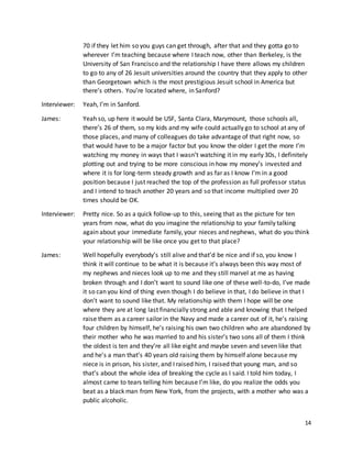 14
70 if they let him so you guys can get through, after that and they gotta go to
wherever I’m teaching because where I teach now, other than Berkeley, is the
University of San Francisco and the relationship I have there allows my children
to go to any of 26 Jesuit universities around the country that they apply to other
than Georgetown which is the most prestigious Jesuit school in America but
there’s others. You’re located where, in Sanford?
Interviewer: Yeah, I’m in Sanford.
James: Yeah so, up here it would be USF, Santa Clara, Marymount, those schools all,
there’s 26 of them, so my kids and my wife could actually go to school at any of
those places, and many of colleagues do take advantage of that right now, so
that would have to be a major factor but you know the older I get the more I’m
watching my money in ways that I wasn’t watching it in my early 30s, I definitely
plotting out and trying to be more conscious in how my money’s invested and
where it is for long-term steady growth and as far as I know I’m in a good
position because I just reached the top of the profession as full professor status
and I intend to teach another 20 years and so that income multiplied over 20
times should be OK.
Interviewer: Pretty nice. So as a quick follow-up to this, seeing that as the picture for ten
years from now, what do you imagine the relationship to your family talking
again about your immediate family, your nieces and nephews, what do you think
your relationship will be like once you get to that place?
James: Well hopefully everybody’s still alive and that’d be nice and if so, you know I
think it will continue to be what it is because it’s always been this way most of
my nephews and nieces look up to me and they still marvel at me as having
broken through and I don’t want to sound like one of these well-to-do, I’ve made
it so can you kind of thing even though I do believe in that, I do believe in that I
don’t want to sound like that. My relationship with them I hope will be one
where they are at long last financially strong and able and knowing that I helped
raise them as a career sailor in the Navy and made a career out of it, he’s raising
four children by himself, he’s raising his own two children who are abandoned by
their mother who he was married to and his sister’s two sons all of them I think
the oldest is ten and they’re all like eight and maybe seven and seven like that
and he’s a man that’s 40 years old raising them by himself alone because my
niece is in prison, his sister, and I raised him, I raised that young man, and so
that’s about the whole idea of breaking the cycle as I said. I told him today, I
almost came to tears telling him because I’m like, do you realize the odds you
beat as a black man from New York, from the projects, with a mother who was a
public alcoholic.
 
