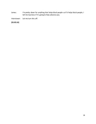 18
James: I’m pretty down for anything that helps black people so if it helps black people, I
tell me business if it’s going to help advance you.
Interviewer: Let me turn this off.
[01:05:16]
 