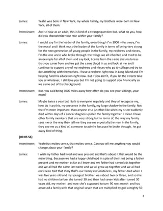 2
James: Yeah I was born in New York, my whole family, my brothers were born in New
York, all of them.
Interviewer: And so now as an adult, this is kind of a strange question but, what do you, how
did you characterize your role within your family?
James: I would say I’m the leader of the family, even though I’m 3000 miles away, I’m
the moral and I think most the leader of the family in terms of being very strong
for the next generation of young people in the family, my nephews and nieces,
I’m the one uncle who broke through the things we all inherited and tried to be
an example for all of them and say look, I came from the same circumstances
that you came from and we got the same blood in us and look at me and I
continue to support any of my nephews and nieces who go to college and try to
do something with themselves. I have a nephew right now in Long Island and I’m
helping fund his education right now. But if you aren’t, if you let the streets take
you or whatever, I still love you but I’m not going to support you financially so
we came out of that background.
Interviewer: But, you said being 3000 miles away how often do you see your siblings, your
mom?
James: Maybe twice a year but I talk to everyone regularly and they all recognize my,
how do I say this, my presence in the family, my large shadow in the family. Not
that I’m more important than anyone else just that like when my sister suddenly
died within days of a cancer diagnosis pulled the family together. I mean I have
other family members that are very strong but in terms of, the way my family
sees me or the way they tell me they see me especially the men in the family,
they see me as a kind of, someone to admire because he broke through, he got
away kind of thing.
[00:05:56]
Interviewer: Yeah that makes sense, that makes sense. Can you tell me anything you would
change about your family?
James: I wish my father had lived and was present and that’s about it that would be the
main thing. Because we had a happy childhood in spite of their not being a father
present and my mother as far as I know and my father had seven kids together
and we all had the same last name and we all grew up together and we all had
only been told that story that’s our family circumstances, my father died when I
was five years old and my youngest brother was about two or three, and so she
had no children before she turned 30 and then had seven kids after turned 30
years old, my mother, and now she’s supposed to turn 90 next month and has
amassed a family with that original seven that are multiplied by god almighty 50
 