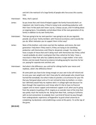 3
and she’s the matriarch of a large family of people who live across this country
now.
Interviewer: Wow, that’s special.
James: So you know that and I kind of helped support the family financially that’s an
important role I tend to play, if they’re trying to do something productive with
their lives I’mlike yeah and I never say no, I always say yes, and I’m talking about
an ongoing basis, I’ve probably carried about three of the next generation of my
family in addition to my own family here.
Interviewer: That was going to be my next question I was going to ask, do you regularly
provide any of your family members with financial assistance, and it sounds like
you do. What motivates you to support them in that way?
James: None of the brothers and sisters ever but the nephews and nieces, the next
generation I help them if they need it, if they are trying to do something
productive with themselves and if they’re desperate enough. You know like I
have a couple of nieces that aren’t doing much with themselves but if they called
I would probably do what I could given that they called me for help. I have a
niece back in New York who has suddenly become a single mother in her early
thirties and she needs financial assistance including paying for new tires for her
car, paying for separate rent and that sort.
Interviewer: And what is the difference, you said not for siblings but for your nieces and
nephews, what’s the difference there?
James: At some point you have to be strong enough on your own to be self-reliant and
to carry your own weight and I don’t have pity for adult people who should have
learned like everybody else what it takes to provide a circumstance for your life
that you feel good about and so I’m not inclined to help my brothers or sisters
but I definitely would help my nephew who’s in college right now because I’ve
been through that experience and I know what it’s like to have no financial
support and no moral support and emotional support at all, when you’re going
from the projects to getting a Ph.D. largely as an outsider most of the time that
was pretty much the reality for me. Being from New York, coming to California
with no real connections to anybody here I just kind of forced my way through
from undergraduate experience at Pepperdine to grad school university to
completing my doctorate and establishing a career at this point, I’m at the top of
the game.
[00:10:42]
 