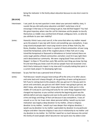 5
being the motivator in the family about education because no one else is even to
this day.
[00:14:54]
Interviewer: I see, yeah. So my next question is more about your personal mobility story, it
sounds like you did really value education and didn’t really have a lot of
encourage in that way so I’m just trying to get at, how did that happen? You had
this great trajectory where now the call for interviews ask for people to classify
themselves as middle class and that kind of broad, ambiguous term, so what do
you attribute to your own mobility?
James: Honestly I think it was a real seer of, in the sense that when my mother moved
up to the projects it was ripe with heroin and everything was everywhere, it was
Long Island and people don’t treat Long Island in terms of New York City, the
Bronx, Brooklyn, Queens, but there is a portal of black communities all over Long
Island like Hampstead, some of the roughest places in New York are in Long
Island like Hampstead or Roosevelt or Winedance or Central Iceland, these are
some rough patches of black communities and when crack hit it was right there
and it devastated our community. We were singing Good Times and Ain’t No
Stoppin’ Us Now in ’79 and then early ‘80s and the next thing you know hip hop
hit and next thing you know crack hit and our people have not recovered since.
And it had a holocaustic impact in my view and I’m actually making that point in
a current book project I’m developing right now.
Interviewer: So you feel like it was a personal kind of failure.
James: Yeah because I would see guys leave and go off to the army or to other places
and come back and I always thought, oh my god they all were sailing because I
felt if you’re coming back to the projects after you got out it’s like you went to
prison and came back, you got out and I didn’t know I was going to get out, we
didn’t know, who knew, you don’t know what the future holds you’re in the
middle of it and you’re just living and lucky for me some things happened that
changed my trajectory as you said but certainly the beginning point was the
definite deficit and very negative and even to the point of crime and that sort,
crime and drugs and things of that sort because it was everywhere, it was all
around us so. For me it was more about personal ability, I would say my main
motivation was largely a deep devotion to my mother, almost a religious
devotion to my mother, I would say it was deeper than religious devotion, I
would say my devotion to my mother superseded my devotion to any particular
religion and when I became religious it was also in relationship to my mother and
my devotion to my mother. So I felt like I owed her so much because she carried
this family of seven people which became ten real quick once my oldest sister
 