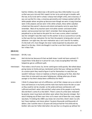 6
had her children, the oldest now is 40 and he was like a little brother to us and
so that was just a lot and I felt I owed it to her to try and not get in trouble with
the law, to try to do well in school, I always had a bright smile, and a vivacious, if
you can say that for a boy, a vivacious personality and it always worked with the
white people where we grew up because even though we were in Long Island we
were in the projects and we were in the white schools, these white suburban
schools but they weren’t abusive and violent and openly racist to ways that I
remember. Most of my teachers were Irish white women and Jewish white
women and occasional men but I don’t remember them being particularly
prejudiced to us but back to the point for me it was a sense, when I realized I
was her strength it was like I owe it to this women to be as successful as I can be,
so that was the true motivation for me from the projects to being who I am and
whatever I am right now, the main motivation was a son’s love for his mother,
it’s the truth of it. Even though she never really respected my education and
doesn’t to this day. I think she thought it cost her a son like it took me away from
her in New York.
[00:22:21]
Interviewer: Oh OK, I see.
James: And she lost me because of it but we both know I could not have survived, if I
stayed there I’d be dead or in prison for sure, it was escaping New York that
helped me get on a different path.
Interviewer: That makes a lot of sense. So, let me switch gears really quickly. We talked about
giving money to family and you mentioned earlier that your siblings you felt like
at a certain point they need to figure it out for themselves in a way that you
wouldn’t hold your nieces or nephews as they’re growing up for that, does that
mean that at some point you were helping your siblings when you all were
younger or has there always been a difference for them?
James: I think it’s always been sort of a difference, sort of like I always see us as a den of
lions and lionesses in my family and the male lions had to leave the den as soon
as they could to not be a burden on the pride and leave and become self-
sufficient and that’s what I did and that’s what some of the people in my family
did and there’s some of us that didn’t. There’s some of us that were motivated
by poverty never to go back and others were where they became stronger. No I
wasn’t helping any of them over time so it’s never sort of been the case, maybe
way back, I’m talking like 1980’s you know not since then, there’s been no calls
but I have nephews and nieces where I’ve given thousands and thousands of
dollars. Like I said the niece is 32 years old and just had her first child and my
brother who was her father died when she was four so she grew up without her
 