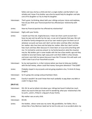 7
father and now she has a child and she’s a single mother and the father’s not
reliable and I know if my brother was alive he would help his daughter and take
care of his daughter so I try to help his daughter.
Interviewer: That’s great. So thinking about both your siblings and your nieces and nephews,
how do you think your financial position has affected your relationship with
them?
James: How my financial position has affected my relationship?
Interviewer: Right, with your family.
James: I would say it has not, largely because, I mean we share a joint account but I
have my own and my wife has her own, so we sort of operate that way. We sort
of allow for family emergencies out of our own needs to give it to them out of
whatever accounts we have and I don’t ask her when and how often she helps
her mother who lives here and she helps her mother often but I don’t ask her
how much and how often because it’s never been an issue and same thing with
me, I’m inclined to send any amount to my family based on what the situation
may be. My brother got in some trouble with the law a few months ago and they
needed to raise bail money right away and I sent them $500 in a few minutes
and never even told my spouse because it was like I’ll recover this with work and
I didn’t take it out of our household account.
Interviewer: So my next question is, in that instance where you have to help your brother
with the bail money, where could that money have gone otherwise? That $500?
James: Probably stayed in my accounts and not going anywhere else, I’m kind of cheap.
[laughs]
Interviewer: So it’s going into savings and just had been there.
James: Exactly it wouldn’t be used I know that much probably to peg down any debt or
credit I’m big on that.
[00:27:15]
Interviewer: OK, OK. So we’ve talked a lot about your siblings but haven’t talked too much
about any cousins that you have and I’m wondering what your relationship’s like
to aunt’s, uncle’s, if they’re a big part of your family.
James: My mother was an only child.
Interviewer: Oh OK.
James: Her brother, whose name was my name. My grandfather, her father, this is
almost like a Tony Morrison book but he lost his only son in an accident when my
 