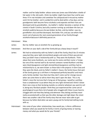 8
mother and her baby brother whose name was James was killed when a kettle of
hot water in the old south, I think my mother might have been four and he was
three if I’m not mistaken and somehow fire collapsed and it missed my mother
and it hit her brother and it scalded him and he died within a few days and my
grandparents both became fierce alcoholics and separate and their lives are
destroyed and my grandmother, my mother’s mother becomes a woman of the
streets in South Carolina, basically a woman running up and down the bars an
alcoholic publicly because she was broken by that, and my mother says my
grandfather also said that destroyed, that broke him, and you see where that
event sort of poisons the next several generations of our family through
alcoholismbecause it definitely passes on.
Interviewer: Wow.
James: But my mother was an alcoholic for us growing up.
Interviewer: And then on your dad’s side of the family did you always keep in touch?
James: We had no relationship with my father’s side of the family, they’d be 15 minutes
away but they were light-skinned black people and some of them passed and
they just didn’t have a relationship with us. They were the Burkharts. Think
about that name Burkharts, our name was his name and their name is Tampa
but one of the married well to do married someone named Burkhart and they
were black bourgeoisie and light-skinned black bourgeoisie and they had no
relationship to us, we were known as those kids in the projects in Glen Cove and
they were the black, and my father’s mother’s house, the family house that part
of the family grew up is still there in Hampstead perfectly beautiful and intact
and a family member lives there but they don’t come out for strange reason
when we come there to talk to them they won’t open the door. This is my
father’s niece the last one that’s living out of that group, I would’ve said they
have a complexional issue where they are very light-skinned and I think it drove
them race crazy on that tip being mulatto so-called or whatever you want to call
it, being very like black people I think they just experienced the same sort of
psychological issues that a lot of people who struggle with those issues have to
struggle with and how they belong and wherever they belong and they never
really associated with us that was the other damage and right down the street
there was another side of the family story that we never were able to get
because my father died when we were young and his family had nothing to do
with us.
Interviewer: Into some of your other relationships, how would you, is there a difference
between what you would do for family in terms of giving money or loaning
money and what you would do for your friends?
 