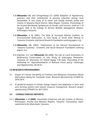 12
4.34.Mbwambo J.S. and Chingonikaya E.E (2004) Adoption of Agroforestry
practices and their contribution to poverty reduction among rural
households: A case study of to maize and woody biomass yields and
income in Musoma Rural District, Mara Region Tanzania. Proceedings of
the Second Worldwide Symposium on Gender and Forestry. Held on 1-10
August, 2004 at the Collage of African Wildlife Management Mweka,
Kilimanjaro Tanzania.
4.35.Mbwambo, J. S. (2001), The Role of Increased Mining Conflicts on
Environmental Destruction: A Case Study of Small Scale Mining in
Tanzania, Economic and Social Research Foundation working papers, 6 p.
4.36.Mbwambo, J.S. (2001), “Implications of the Mineral Development to
Tanzania Economy”, Economic and Social Research Foundation working
papers, 6 p.
4.37.Kajembe, G.C and Mbwambo J.S (2000) The role of Local Institutions in
Biodiversity Conservation: A case Study of Udzungwa Mountains,
Tanzania. In: Shemweta, D.T.KAnd Ngaga Y.M (eds). Proceeding of the
Workshop on “Operationalization of National Forest policy: Challenges
and Opportunities. Pp 48-56.
3.0 RESEARCH PROGRAMMES
3.1 Impact of Climate Variability on Fisheries and Mangrove Ecosystems Based
Mariculture Along the Tanzanian Coast. Research Sponsored by CCIAM for
2010/2014.
3.2 A gendered analysis of climate change impacts and adaptation in Semi arid
area farming systems and natural resources management. Research project
sponsored by EPINAV for 2011/2014.
4.4 CONSULTANCIES REPORTS
4.4.1 Mbwambo, J. S (2009). Household enterprises and job creation in Mtwara,
Kilimanjaro, Arusha and Mwanza Regions, Tanzania. Consultancy report
submitted to the Work Bank, Tanzania.
 