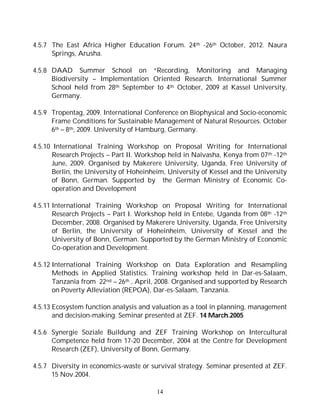 14
4.5.7 The East Africa Higher Education Forum. 24th -26th October, 2012. Naura
Springs, Arusha.
4.5.8 DAAD Summer School on “Recording, Monitoring and Managing
Biodiversity – Implementation Oriented Research. International Summer
School held from 28th September to 4th October, 2009 at Kassel University,
Germany.
4.5.9 Tropentag, 2009. International Conference on Biophysical and Socio-economic
Frame Conditions for Sustainable Management of Natural Resources. October
6th – 8th, 2009. University of Hamburg, Germany.
4.5.10 International Training Workshop on Proposal Writing for International
Research Projects – Part II. Workshop held in Naivasha, Kenya from 07th -12th
June, 2009. Organised by Makerere University, Uganda, Free University of
Berlin, the University of Hoheinheim, University of Kessel and the University
of Bonn, German. Supported by the German Ministry of Economic Co-
operation and Development
4.5.11 International Training Workshop on Proposal Writing for International
Research Projects – Part I. Workshop held in Entebe, Uganda from 08th -12th
December, 2008. Organised by Makerere University, Uganda, Free University
of Berlin, the University of Hoheinheim, University of Kessel and the
University of Bonn, German. Supported by the German Ministry of Economic
Co-operation and Development.
4.5.12 International Training Workshop on Data Exploration and Resampling
Methods in Applied Statistics. Training workshop held in Dar-es-Salaam,
Tanzania from 22nd – 26th , April, 2008. Organised and supported by Research
on Poverty Alleviation (REPOA), Dar-es-Salaam, Tanzania.
4.5.13 Ecosystem function analysis and valuation as a tool in planning, management
and decision-making. Seminar presented at ZEF. 14 March.2005
4.5.6 Synergie Soziale Buildung and ZEF Training Workshop on Intercultural
Competence held from 17-20 December, 2004 at the Centre for Development
Research (ZEF), University of Bonn, Germany.
4.5.7 Diversity in economics-waste or survival strategy. Seminar presented at ZEF.
15 Nov.2004.
 