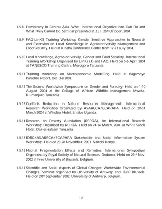 15
4.5.8 Democracy in Central Asia. What International Organizations Can Do and
What They Cannot Do. Seminar presented at ZEF. 26th October, 2004.
4.5.9 FAO-LinKS Training Workshop Gender Sensitive Approaches to Research
and Extension on Local Knowledge in Agrobiodiversity Management and
Food Security. Held at Kibaha Conference Centre from 12-23 July 2004.
4.5.10 Local Knowledge, Agrobiodiversity, Gender and Food Security. International
Training Workshop Organized by LinKs (T) and FAO. Held on 5-6 April 2004
at TANESCO Training Centre, Morogoro Tanzania.
4.5.11 Training workshop on Macroeconomic Modelling. Held at Bagamoyo
Paradise Resort, Dec. 3-8 2001.
4.5.12 The Second Worldwide Symposium on Gender and Forestry. Held on 1-10
August 2004 at the Collage of African Wildlife Management Mweka,
Kilimanjaro Tanzania.
4.5.13 Conflicts Reduction in Natural Resources Management. International
Research Workshop Organized by ASARECA/ECAPAPA. Held on 29-31
March 2004 at Windsor Hotel, Entebe Uganda.
4.5.14 Research on Poverty Alleviation (REPOA). An International Research
Workshop Organised by REPOA. Held on 24-26 March, 2004 at White Sands
Hotel, Dar-es-salaam Tanzania.
4.5.15 IDRC/ASARECA/ECAPAPA Stakeholder and Social Information System
Workshop. Held on 23-28 November, 2003. Nairobi Kenya.
4.5.16 Habitat Fragmentation Effects and Remedies. International Symposium
Organized by Royal Society of Natural Sciences, Dodonea. Held on 23rd Nov.
2002 at Free University of Brussels, Belgium.
4.5.17 Scientific and Social Aspects of Global Changes: Worldwide Environmental
Changes. Seminar organised by University of Antwerp and IGBP Brussels.
Held on 20th September 2002. University of Antwerp, Belgium.
 