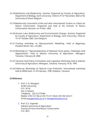 16
4.5.18 Rainforests and Biodiversity. Seminar Organised by Faculty of Agriculture,
Department of Biology, Gent University. Held on 4th-6th November 2002 at the
University of Ghent, Belgium.
4.5.19 Biodiversity Convention of Rio and other International Treaties as a Basis for
Nature Conservation. Organised and held at the Institute of Nature
Conservation, Brussels, on 19 Nov. 2002.
4.5.20 Ancient Lakes Biodiversity and Environmental Changes. Seminar Organised
by Faculty of Agriculture, Department of Biology, Gent University. Held on
14-15th October 2002. Gent Belgium.
4.5.21 Training workshop on Macroeconomic Modelling. Held at Bagamoyo
Paradise Resort, Dec. 3-8 2001.
4.5.22 Workshop on “Operationalization of National Forest policy: Challenges And
Opportunities” held at Sokoine University of Agriculture, Morogoro,
Tanzania, February 28, 2000.
4.5.23 Tanzania land Policy Formulation and Legislation Workshop held at Sokoine
University of Agriculture, Morogoro, Tanzania. February 19-20, 1999.
4.5.24 Follow-up Workshop on Natural Crop Protection. International workshop
held at NAM hotel, 21-24 February. 1998. Dodoma, Tanzania.
5.0 Reference
1. Prof. E. A. Mwageni
Ardhi University
P.O. 35176
Dar-es-Salaam
Telephone: 255 22 2775446
Mobile; 0754 311 456 or 255 715 311 456 0r 255 784 333 611
Email:mwageni@aru.ac.tz or mwageni@suanet.ac.tz
2. Prof. G.C. Kajembe
Sokoine University of Agriculture
Faculty of Forest and Nature Conservation
P.O. 3013
 